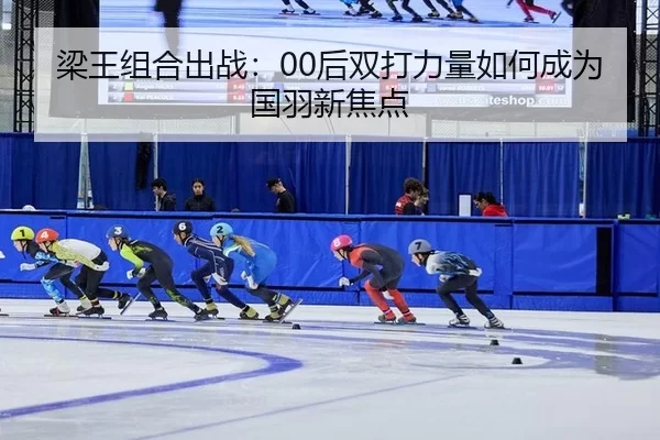 梁王组合出战：00后双打力量如何成为国羽新焦点